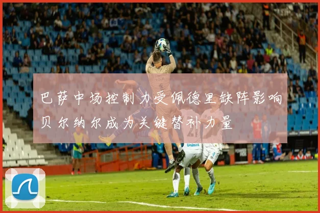 巴萨中场控制力受佩德里缺阵影响贝尔纳尔成为关键替补力量