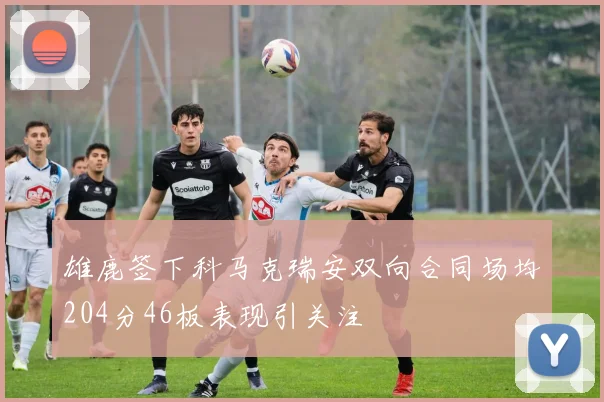 雄鹿签下科马克瑞安双向合同场均204分46板表现引关注
