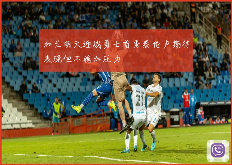 加兰明天迎战勇士首秀泰伦卢期待表现但不施加压力