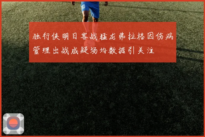独行侠明日客战猛龙弗拉格因伤病管理出战成疑场均数据引关注