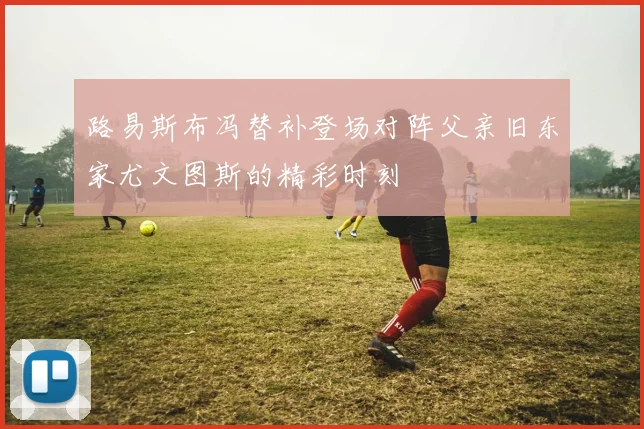 路易斯布冯替补登场对阵父亲旧东家尤文图斯的精彩时刻