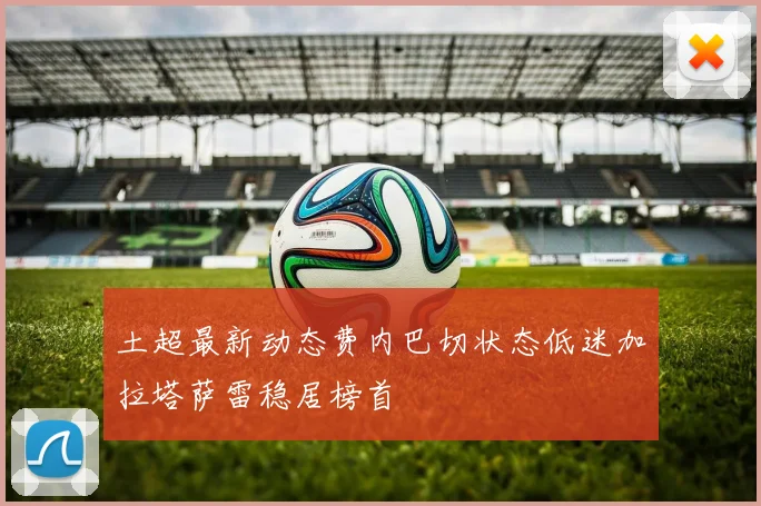 土超最新动态费内巴切状态低迷加拉塔萨雷稳居榜首