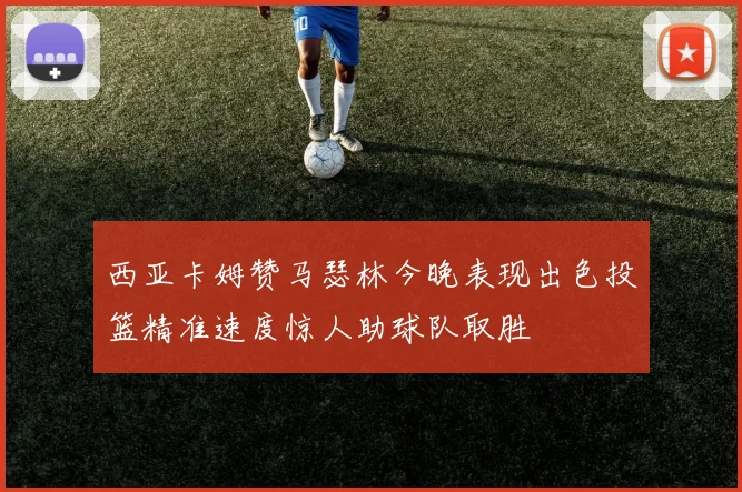 西亚卡姆赞马瑟林今晚表现出色投篮精准速度惊人助球队取胜