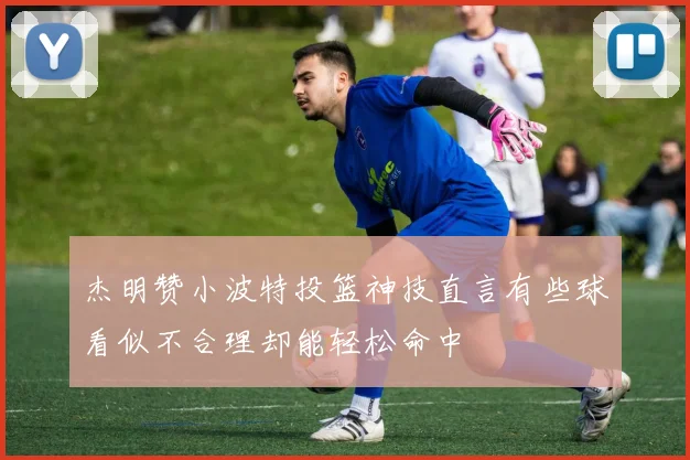 杰明赞小波特投篮神技直言有些球看似不合理却能轻松命中