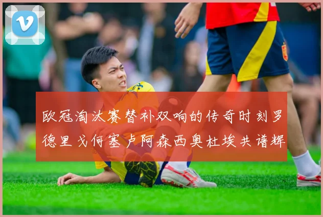 欧冠淘汰赛替补双响的传奇时刻罗德里戈何塞卢阿森西奥杜埃共谱辉煌