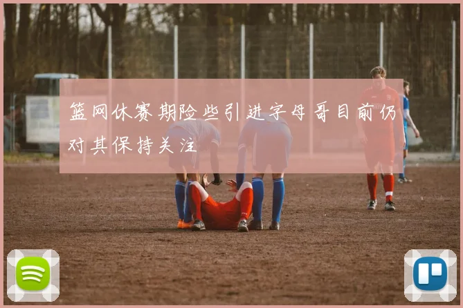 篮网休赛期险些引进字母哥目前仍对其保持关注