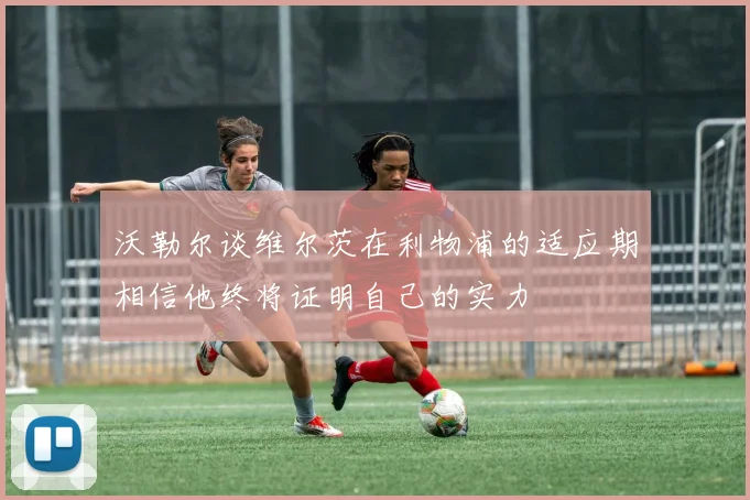 沃勒尔谈维尔茨在利物浦的适应期相信他终将证明自己的实力