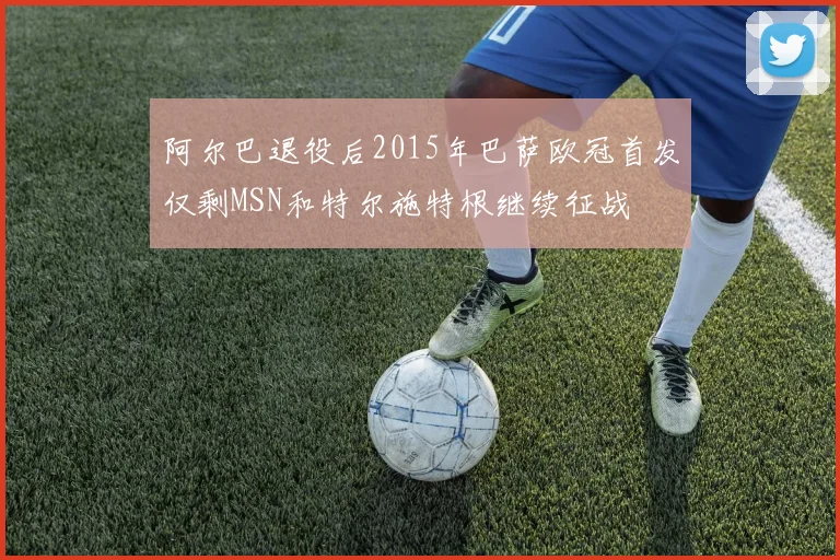 阿尔巴退役后2015年巴萨欧冠首发仅剩MSN和特尔施特根继续征战