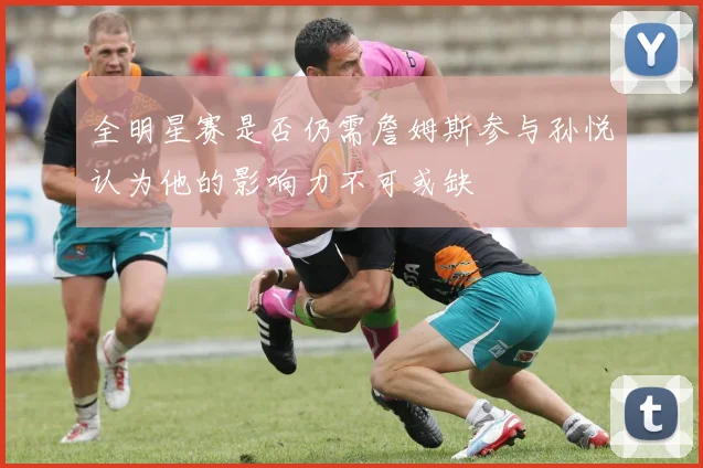 全明星赛是否仍需詹姆斯参与孙悦认为他的影响力不可或缺