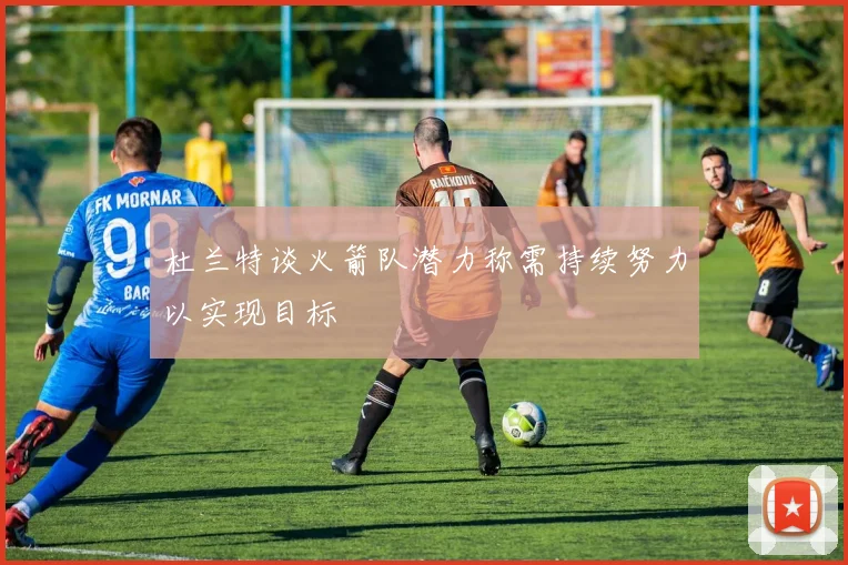 杜兰特谈火箭队潜力称需持续努力以实现目标