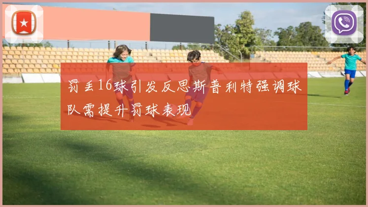 罚丢16球引发反思斯普利特强调球队需提升罚球表现