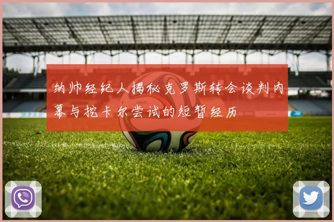 纳帅经纪人揭秘克罗斯转会谈判内幕与挖卡尔尝试的短暂经历