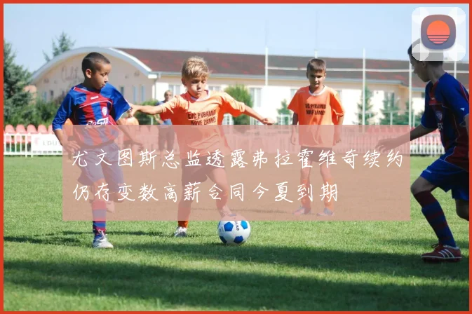 尤文图斯总监透露弗拉霍维奇续约仍存变数高薪合同今夏到期