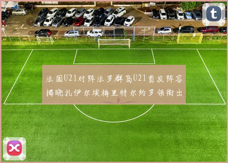 法国U21对阵法罗群岛U21首发阵容揭晓扎伊尔埃梅里特尔约罗领衔出战
