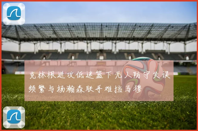 克林根进攻低迷篮下无人防守失误频繁与杨瀚森联手难挡马穆