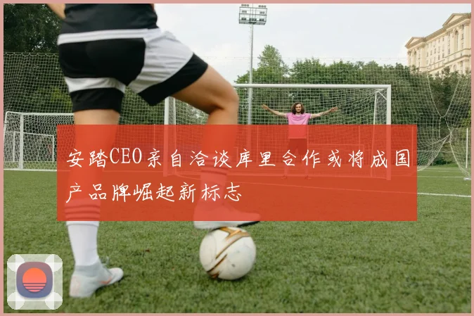 安踏CEO亲自洽谈库里合作或将成国产品牌崛起新标志