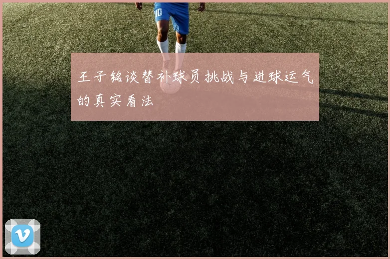 王子铭谈替补球员挑战与进球运气的真实看法