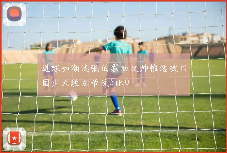进球如潮流张伯霖助攻帅惟浩破门国少大胜东帝汶5比0