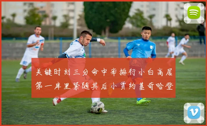 关键时刻三分命中率排行小白高居第一库里紧随其后小贾约基奇哈登表现不俗