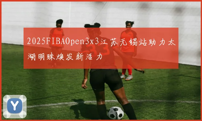 2025FIBAOpen3x3江苏无锡站助力太湖明珠焕发新活力