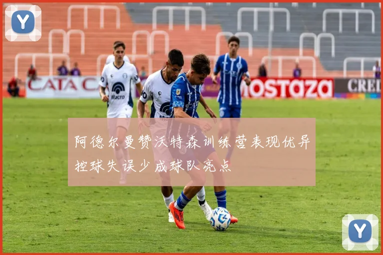 阿德尔曼赞沃特森训练营表现优异控球失误少成球队亮点