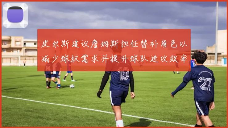皮尔斯建议詹姆斯担任替补角色以减少球权需求并提升球队进攻效率