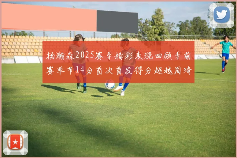 杨瀚森2025赛季精彩表现回顾季前赛单节14分首次首发得分超越周琦