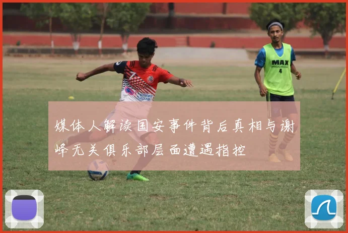 媒体人解读国安事件背后真相与谢峰无关俱乐部层面遭遇指控