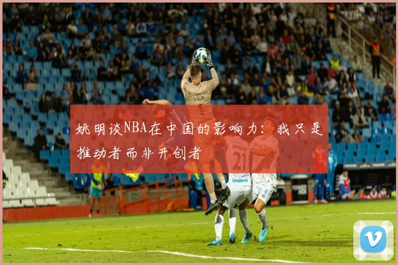 姚明谈NBA在中国的影响力：我只是推动者而非开创者
