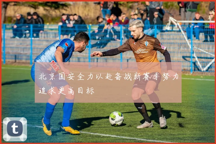 北京国安全力以赴备战新赛季努力追求更高目标