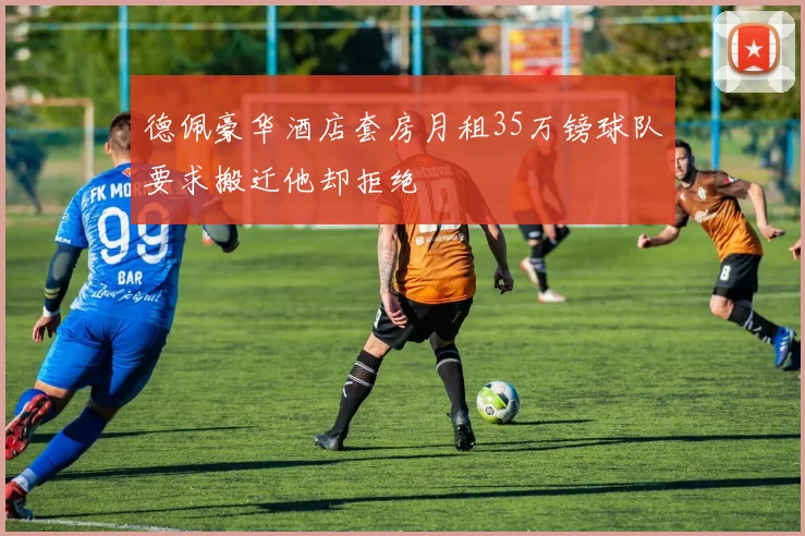德佩豪华酒店套房月租35万镑球队要求搬迁他却拒绝