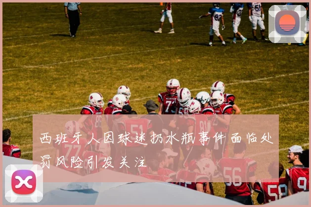 西班牙人因球迷扔水瓶事件面临处罚风险引发关注