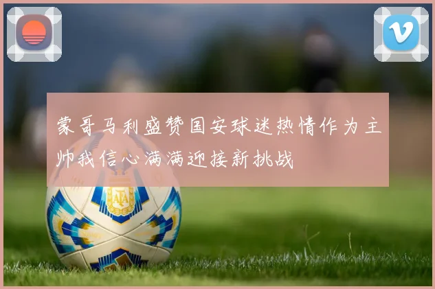 蒙哥马利盛赞国安球迷热情作为主帅我信心满满迎接新挑战
