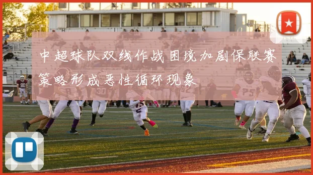 中超球队双线作战困境加剧保联赛策略形成恶性循环现象