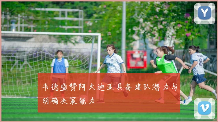韦德盛赞阿夫迪亚具备建队潜力与明确决策能力