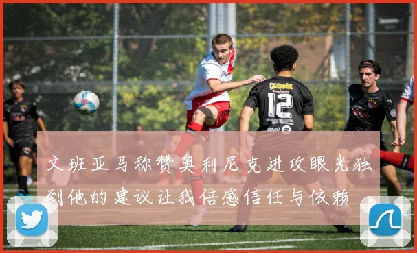 文班亚马称赞奥利尼克进攻眼光独到他的建议让我倍感信任与依赖