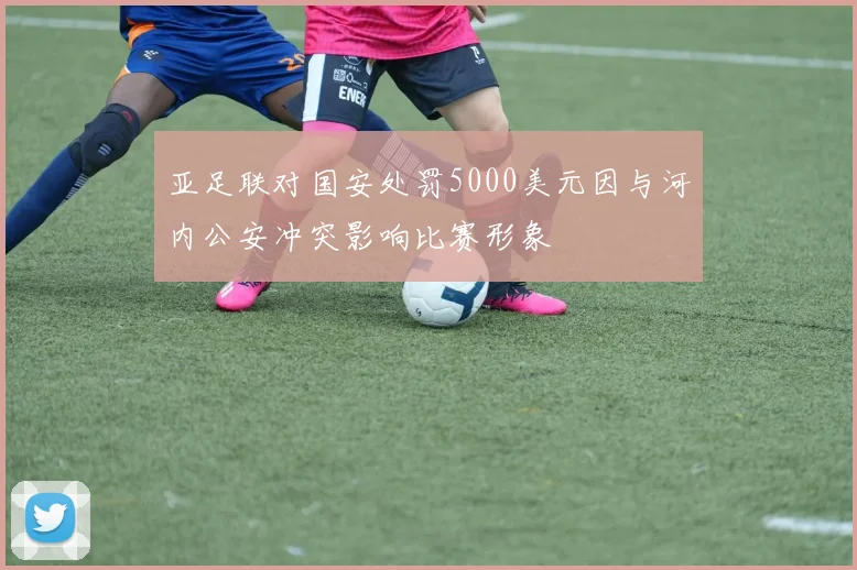 亚足联对国安处罚5000美元因与河内公安冲突影响比赛形象
